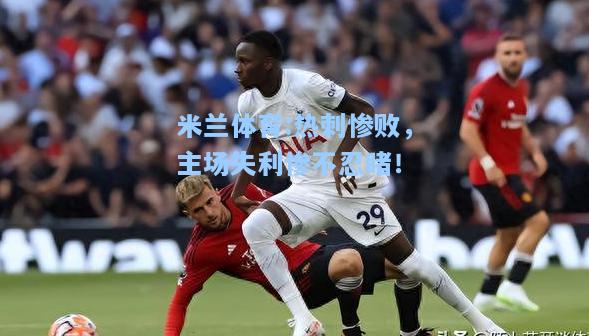 米兰体育:热刺惨败，主场失利惨不忍睹！