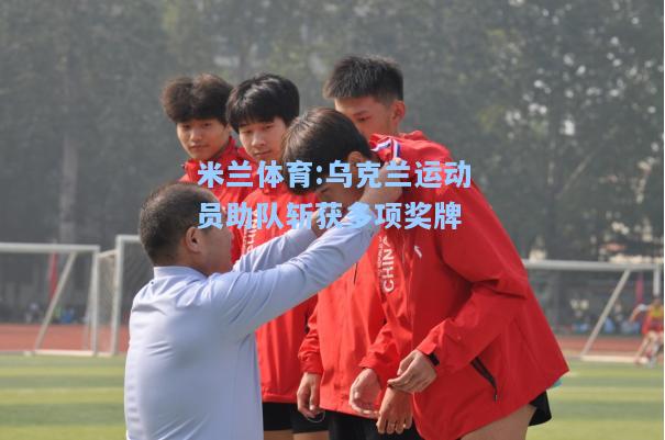 米兰体育:乌克兰运动员助队斩获多项奖牌