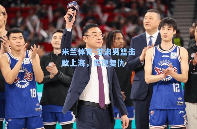 甘肃男篮击败上海，实现复仇