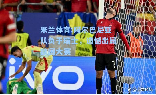 阿尔巴尼亚队负于瑞士，遗憾出局欧国大赛