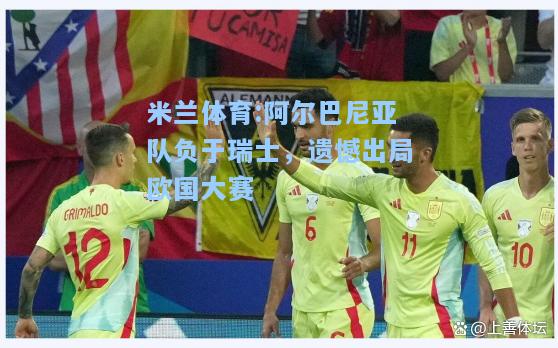 阿尔巴尼亚队负于瑞士，遗憾出局欧国大赛