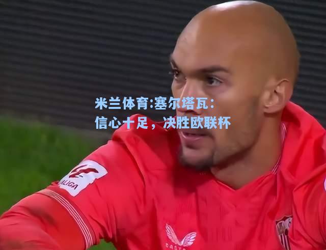 米兰体育:塞尔塔瓦：信心十足，决胜欧联杯