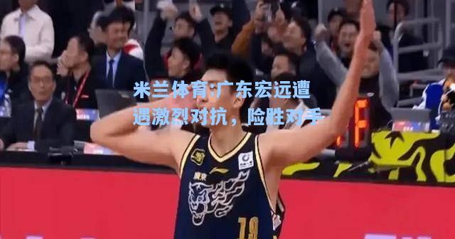广东宏远遭遇激烈对抗，险胜对手